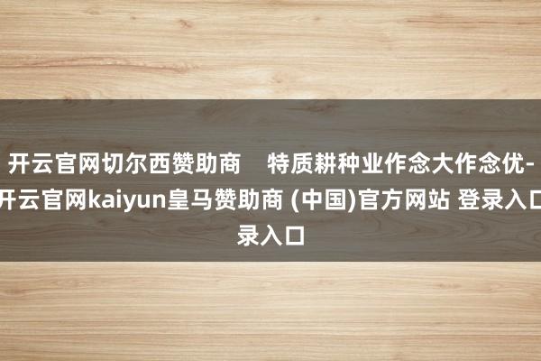 开云官网切尔西赞助商    特质耕种业作念大作念优-开云官网kaiyun皇马赞助商 (中国)官方网站 登录入口