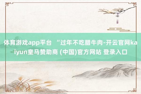 体育游戏app平台  “过年不吃腊牛肉-开云官网kaiyun皇马赞助商 (中国)官方网站 登录入口