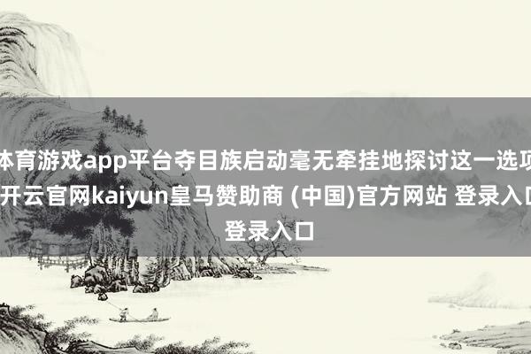 体育游戏app平台夺目族启动毫无牵挂地探讨这一选项-开云官网kaiyun皇马赞助商 (中国)官方网站 登录入口