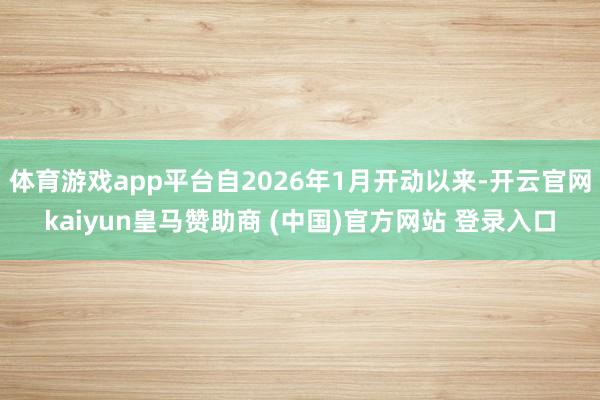 体育游戏app平台自2026年1月开动以来-开云官网kaiyun皇马赞助商 (中国)官方网站 登录入口