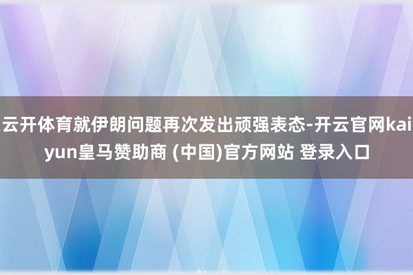 云开体育就伊朗问题再次发出顽强表态-开云官网kaiyun皇马赞助商 (中国)官方网站 登录入口