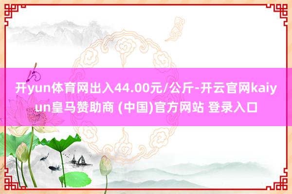 开yun体育网出入44.00元/公斤-开云官网kaiyun皇马赞助商 (中国)官方网站 登录入口