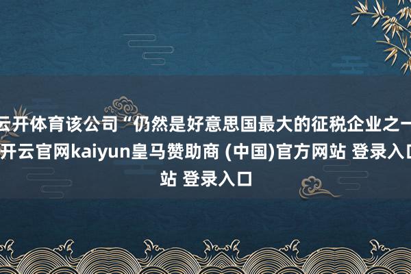 云开体育该公司“仍然是好意思国最大的征税企业之一-开云官网kaiyun皇马赞助商 (中国)官方网站 登录入口