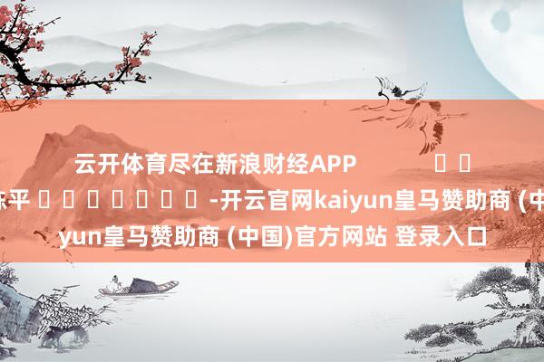 云开体育尽在新浪财经APP            						职守剪辑：陈平 							-开云官网kaiyun皇马赞助商 (中国)官方网站 登录入口