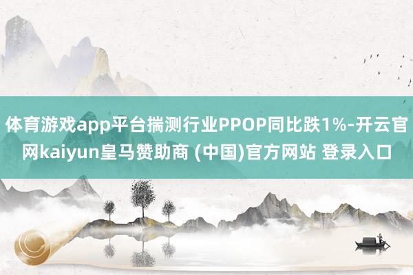 体育游戏app平台揣测行业PPOP同比跌1%-开云官网kaiyun皇马赞助商 (中国)官方网站 登录入口
