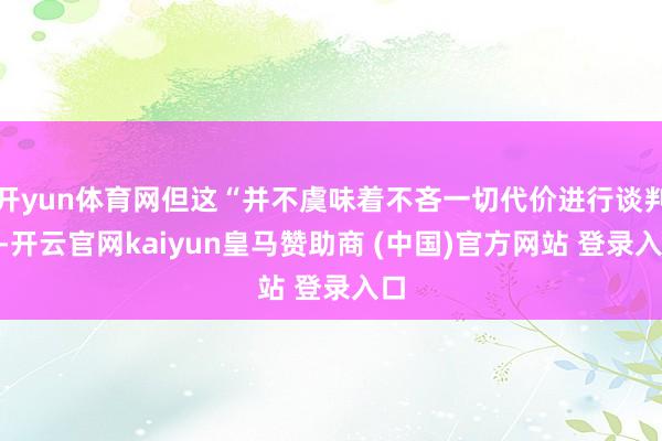 开yun体育网但这“并不虞味着不吝一切代价进行谈判”-开云官网kaiyun皇马赞助商 (中国)官方网站 登录入口