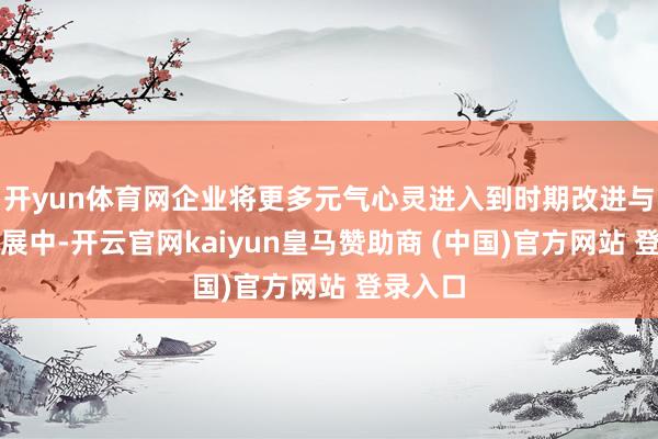 开yun体育网企业将更多元气心灵进入到时期改进与商场拓展中-开云官网kaiyun皇马赞助商 (中国)官方网站 登录入口
