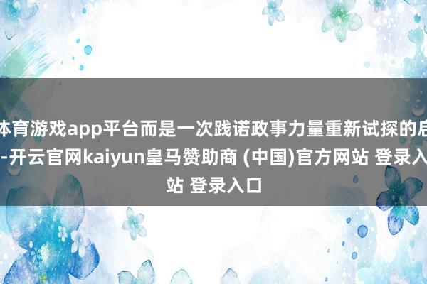 体育游戏app平台而是一次践诺政事力量重新试探的启动-开云官网kaiyun皇马赞助商 (中国)官方网站 登录入口