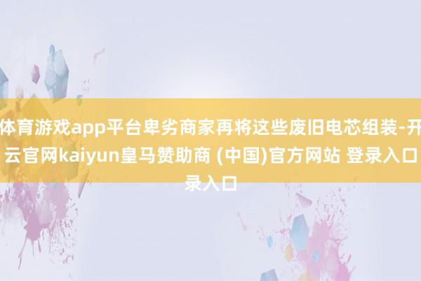 体育游戏app平台卑劣商家再将这些废旧电芯组装-开云官网kaiyun皇马赞助商 (中国)官方网站 登录入口