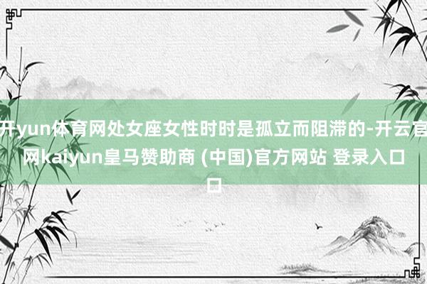 开yun体育网处女座女性时时是孤立而阻滞的-开云官网kaiyun皇马赞助商 (中国)官方网站 登录入口