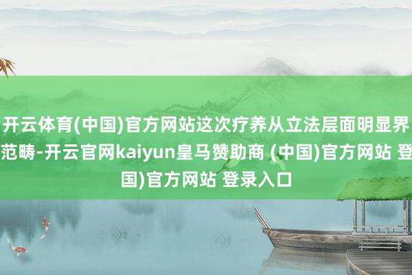 开云体育(中国)官方网站这次疗养从立法层面明显界定适用范畴-开云官网kaiyun皇马赞助商 (中国)官方网站 登录入口