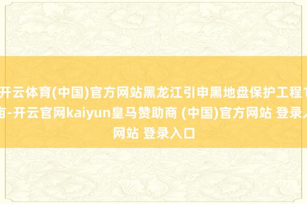 开云体育(中国)官方网站黑龙江引申黑地盘保护工程1亿亩-开云官网kaiyun皇马赞助商 (中国)官方网站 登录入口