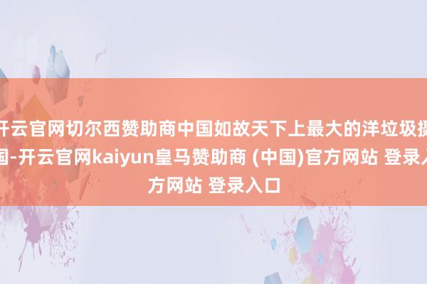 开云官网切尔西赞助商中国如故天下上最大的洋垃圾摄取国-开云官网kaiyun皇马赞助商 (中国)官方网站 登录入口