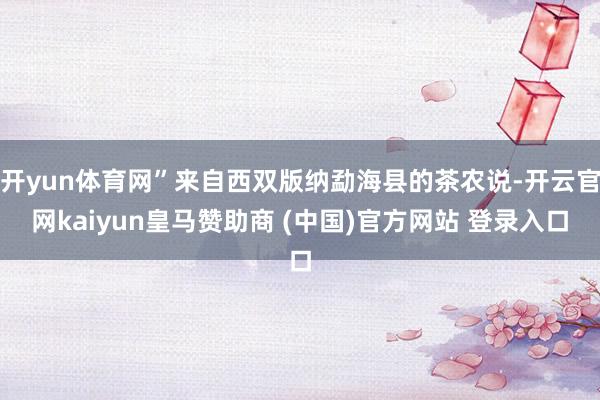 开yun体育网”来自西双版纳勐海县的茶农说-开云官网kaiyun皇马赞助商 (中国)官方网站 登录入口
