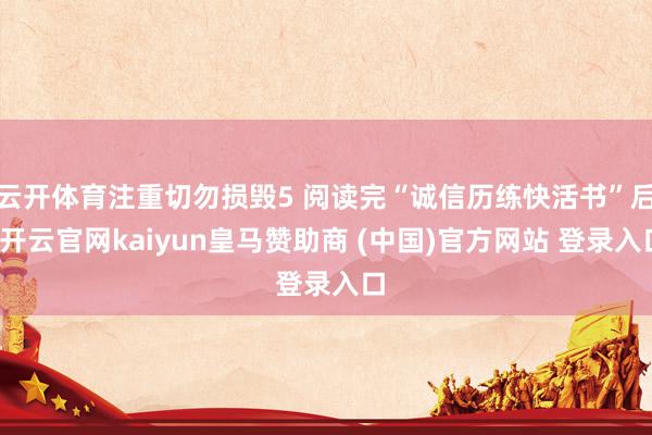 云开体育注重切勿损毁5 阅读完“诚信历练快活书”后-开云官网kaiyun皇马赞助商 (中国)官方网站 登录入口