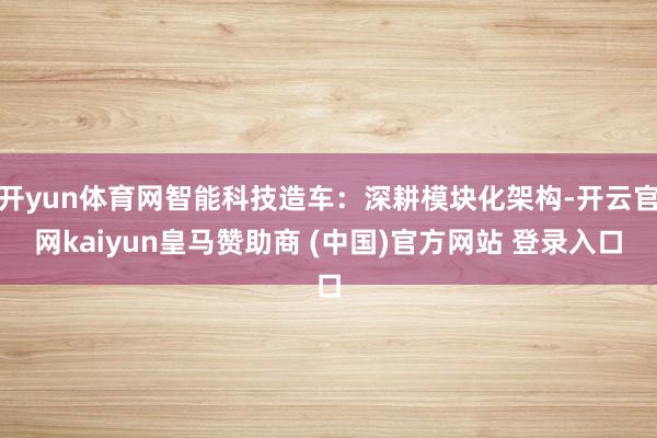 开yun体育网智能科技造车：深耕模块化架构-开云官网kaiyun皇马赞助商 (中国)官方网站 登录入口