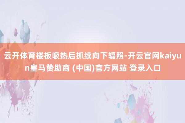 云开体育楼板吸热后抓续向下辐照-开云官网kaiyun皇马赞助商 (中国)官方网站 登录入口