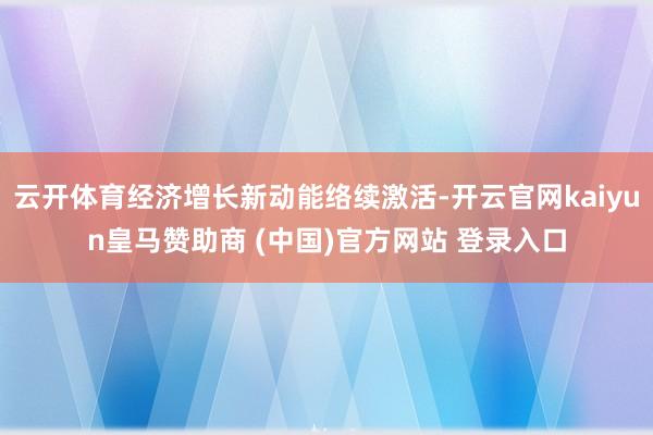 云开体育经济增长新动能络续激活-开云官网kaiyun皇马赞助商 (中国)官方网站 登录入口