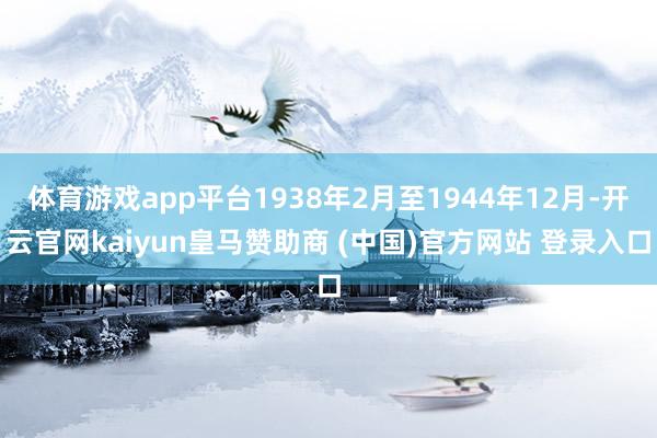 体育游戏app平台1938年2月至1944年12月-开云官网kaiyun皇马赞助商 (中国)官方网站 登录入口