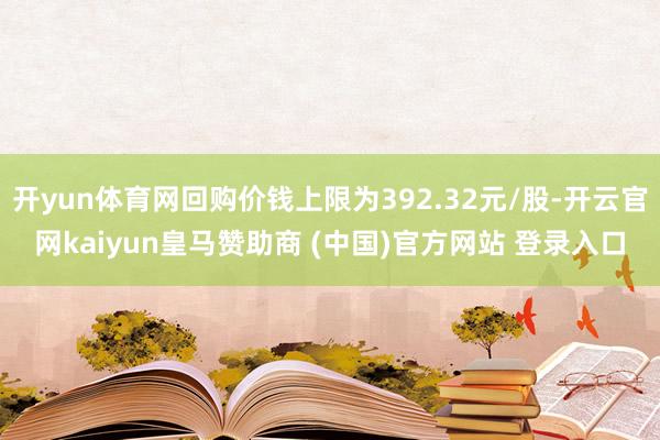 开yun体育网回购价钱上限为392.32元/股-开云官网kaiyun皇马赞助商 (中国)官方网站 登录入口