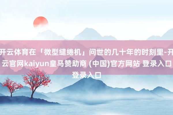 开云体育在「微型缱绻机」问世的几十年的时刻里-开云官网kaiyun皇马赞助商 (中国)官方网站 登录入口