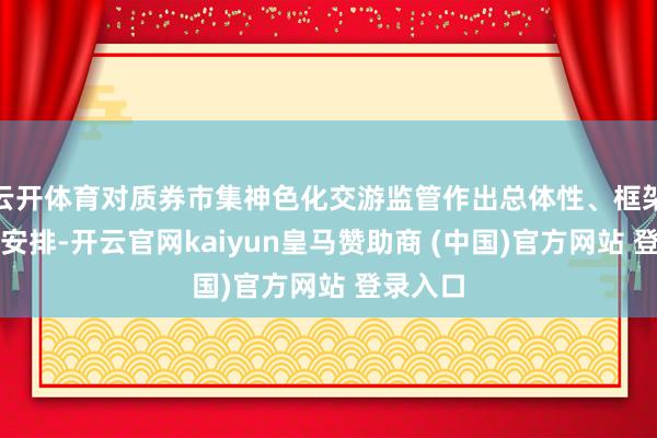 云开体育对质券市集神色化交游监管作出总体性、框架性轨制安排-开云官网kaiyun皇马赞助商 (中国)官方网站 登录入口