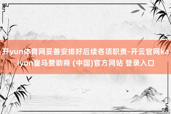 开yun体育网妥善安排好后续各项职责-开云官网kaiyun皇马赞助商 (中国)官方网站 登录入口