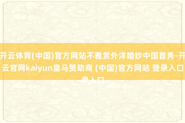 开云体育(中国)官方网站不雅赏外洋婚纱中国首秀-开云官网kaiyun皇马赞助商 (中国)官方网站 登录入口