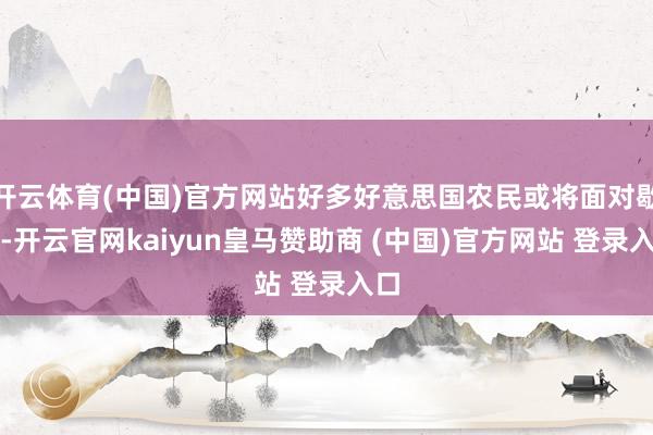 开云体育(中国)官方网站好多好意思国农民或将面对歇业-开云官网kaiyun皇马赞助商 (中国)官方网站 登录入口