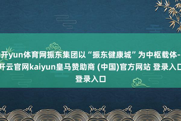 开yun体育网振东集团以“振东健康城”为中枢载体-开云官网kaiyun皇马赞助商 (中国)官方网站 登录入口