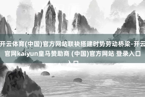 开云体育(中国)官方网站联袂搭建时势劳动桥梁-开云官网kaiyun皇马赞助商 (中国)官方网站 登录入口