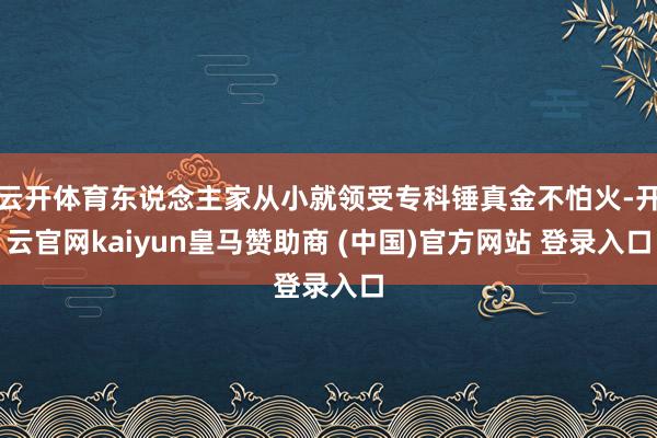 云开体育东说念主家从小就领受专科锤真金不怕火-开云官网kaiyun皇马赞助商 (中国)官方网站 登录入口