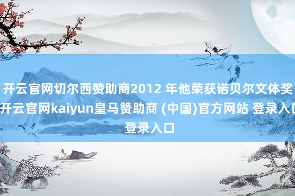 开云官网切尔西赞助商2012 年他荣获诺贝尔文体奖-开云官网kaiyun皇马赞助商 (中国)官方网站 登录入口
