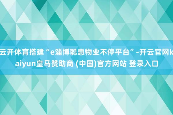 云开体育搭建“e淄博聪惠物业不停平台”-开云官网kaiyun皇马赞助商 (中国)官方网站 登录入口