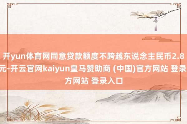 开yun体育网同意贷款额度不跨越东说念主民币2.88亿元-开云官网kaiyun皇马赞助商 (中国)官方网站 登录入口