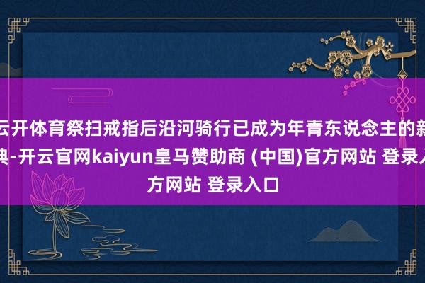 云开体育祭扫戒指后沿河骑行已成为年青东说念主的新庆典-开云官网kaiyun皇马赞助商 (中国)官方网站 登录入口