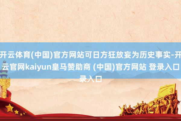 开云体育(中国)官方网站可日方狂放妄为历史事实-开云官网kaiyun皇马赞助商 (中国)官方网站 登录入口