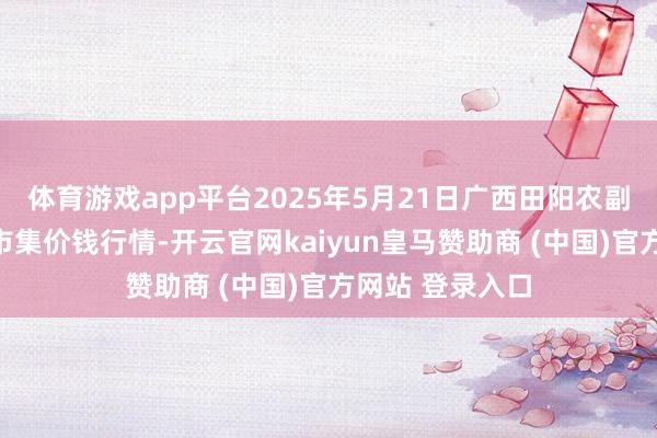 体育游戏app平台2025年5月21日广西田阳农副居品抽象批发市集价钱行情-开云官网kaiyun皇马赞助商 (中国)官方网站 登录入口
