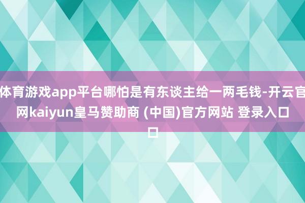 体育游戏app平台哪怕是有东谈主给一两毛钱-开云官网kaiyun皇马赞助商 (中国)官方网站 登录入口