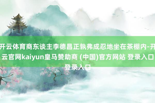 开云体育商东谈主李德昌正孰弗成忍地坐在茶棚内-开云官网kaiyun皇马赞助商 (中国)官方网站 登录入口