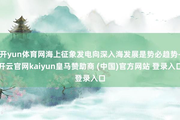 开yun体育网海上征象发电向深入海发展是势必趋势-开云官网kaiyun皇马赞助商 (中国)官方网站 登录入口