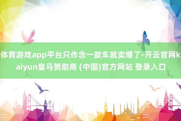 体育游戏app平台只作念一款车就卖爆了-开云官网kaiyun皇马赞助商 (中国)官方网站 登录入口