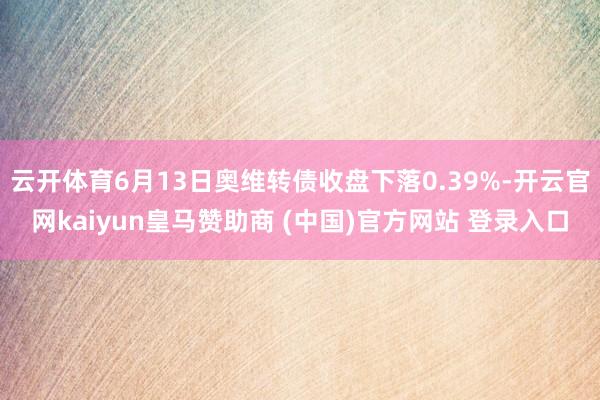 云开体育6月13日奥维转债收盘下落0.39%-开云官网kaiyun皇马赞助商 (中国)官方网站 登录入口