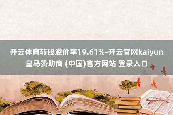 开云体育转股溢价率19.61%-开云官网kaiyun皇马赞助商 (中国)官方网站 登录入口