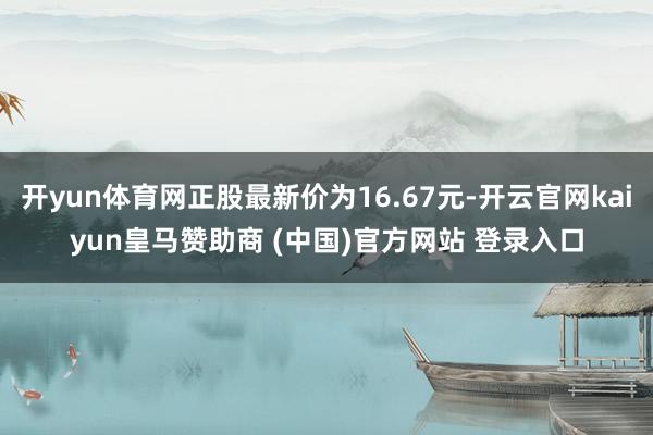开yun体育网正股最新价为16.67元-开云官网kaiyun皇马赞助商 (中国)官方网站 登录入口