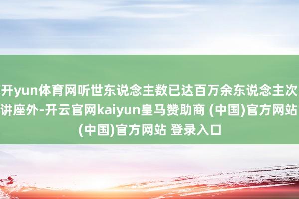 开yun体育网听世东说念主数已达百万余东说念主次；除传统讲座外-开云官网kaiyun皇马赞助商 (中国)官方网站 登录入口