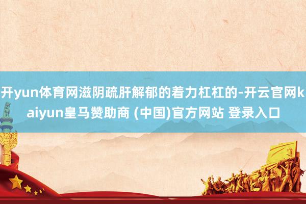 开yun体育网滋阴疏肝解郁的着力杠杠的-开云官网kaiyun皇马赞助商 (中国)官方网站 登录入口