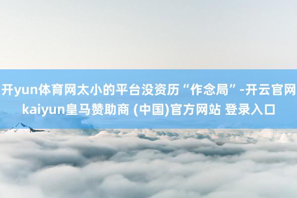 开yun体育网太小的平台没资历“作念局”-开云官网kaiyun皇马赞助商 (中国)官方网站 登录入口