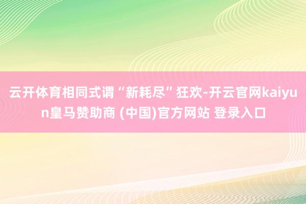 云开体育相同式谓“新耗尽”狂欢-开云官网kaiyun皇马赞助商 (中国)官方网站 登录入口