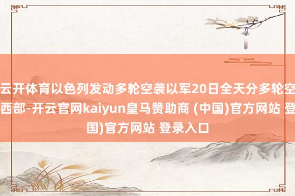 云开体育以色列发动多轮空袭以军20日全天分多轮空袭伊朗西部-开云官网kaiyun皇马赞助商 (中国)官方网站 登录入口